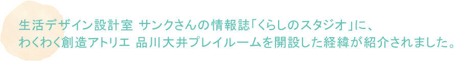 生活デザイン設計室 サンクさんの情報誌「くらしのスタジオ」に、わくわく創造アトリエ 品川大井プレイルームを開設した経緯が紹介されました。